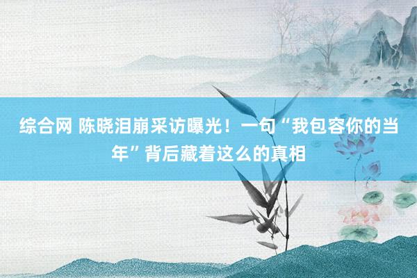 综合网 陈晓泪崩采访曝光！一句“我包容你的当年”背后藏着这么的真相