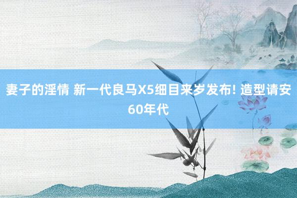 妻子的淫情 新一代良马X5细目来岁发布! 造型请安60年代