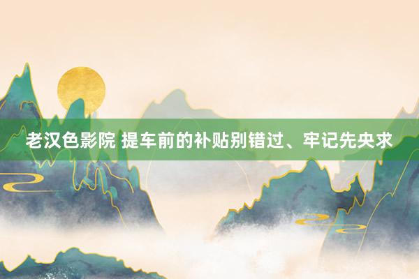 老汉色影院 提车前的补贴别错过、牢记先央求