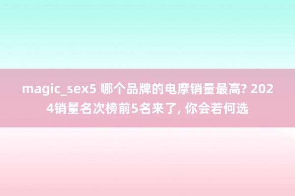 magic_sex5 哪个品牌的电摩销量最高? 2024销量名次榜前5名来了， 你会若何选