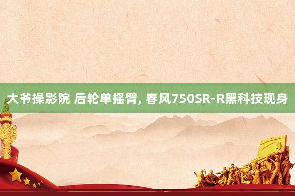 大爷操影院 后轮单摇臂， 春风750SR-R黑科技现身