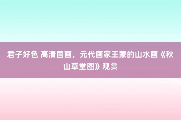 君子好色 高清国画，元代画家王蒙的山水画《秋山草堂图》观赏