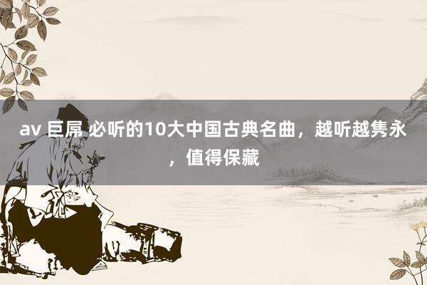 av 巨屌 必听的10大中国古典名曲，越听越隽永，值得保藏