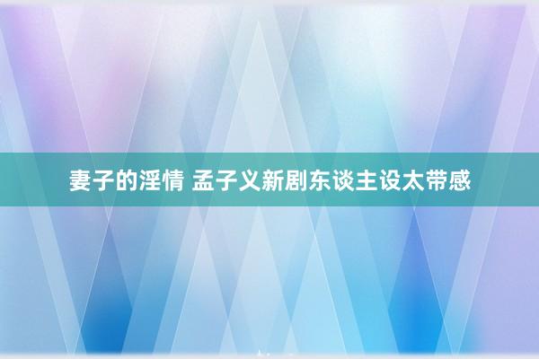 妻子的淫情 孟子义新剧东谈主设太带感