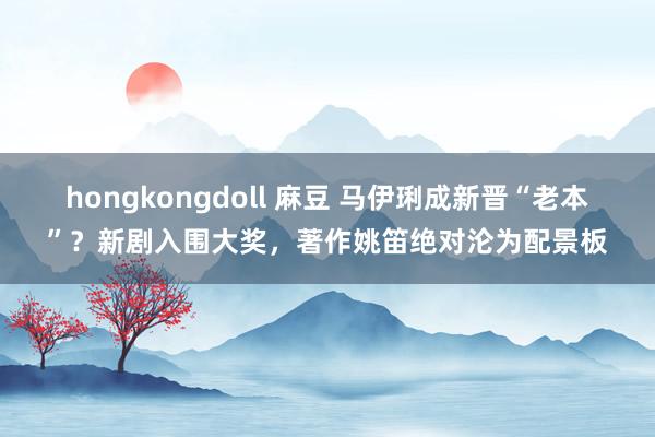 hongkongdoll 麻豆 马伊琍成新晋“老本”？新剧入围大奖，著作姚笛绝对沦为配景板
