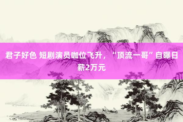 君子好色 短剧演员咖位飞升，“顶流一哥”自曝日薪2万元