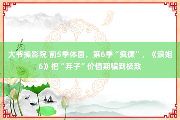 大爷操影院 前5季体面，第6季“疯癫”，《浪姐6》把“弃子”价值期骗到极致