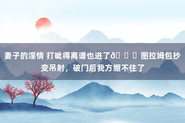 妻子的淫情 打呲得离谱也进了😅图拉姆包抄变吊射，破门后我方绷不住了