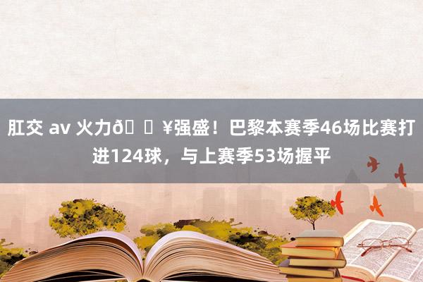 肛交 av 火力🔥强盛！巴黎本赛季46场比赛打进124球，与上赛季53场握平