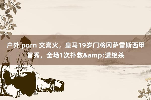 户外 porn 交膏火，皇马19岁门将冈萨雷斯西甲首秀，全场1次扑救&遭绝杀