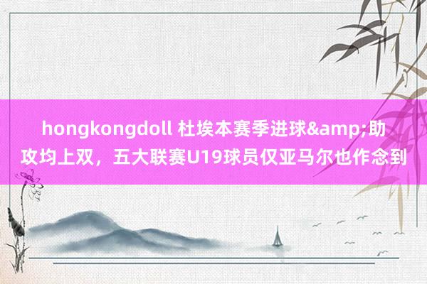 hongkongdoll 杜埃本赛季进球&助攻均上双，五大联赛U19球员仅亚马尔也作念到