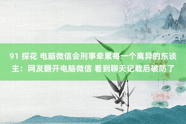 91 探花 电脑微信会刑事牵累每一个离异的东谈主：网友翻开电脑微信 看到聊天记载后破防了