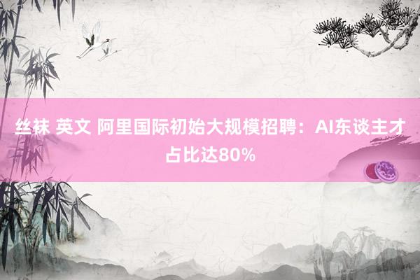 丝袜 英文 阿里国际初始大规模招聘：AI东谈主才占比达80%