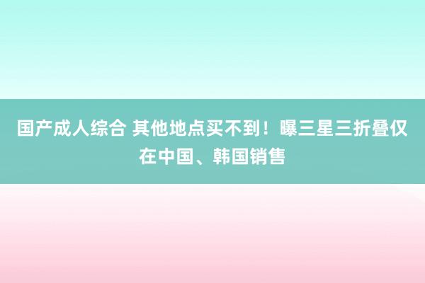 国产成人综合 其他地点买不到！曝三星三折叠仅在中国、韩国销售