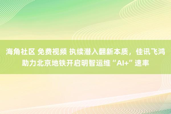 海角社区 免费视频 执续潜入翻新本质，佳讯飞鸿助力北京地铁开启明智运维“AI+”速率