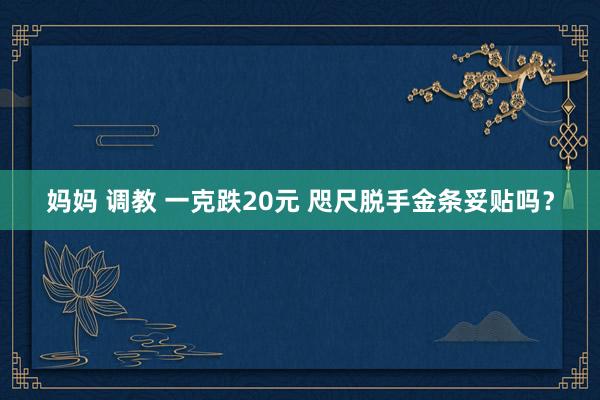 妈妈 调教 一克跌20元 咫尺脱手金条妥贴吗？