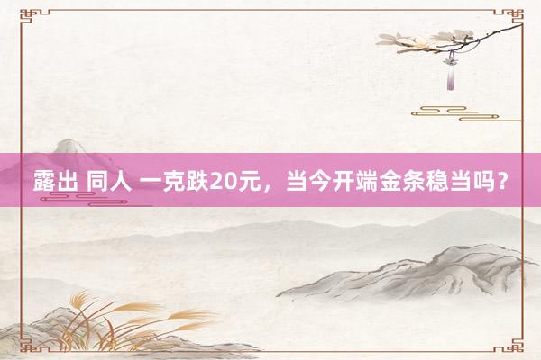 露出 同人 一克跌20元，当今开端金条稳当吗？