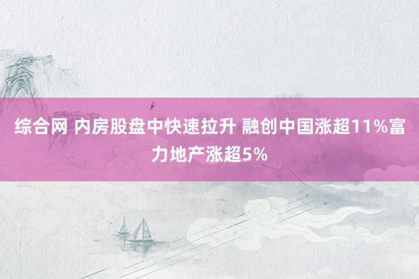 综合网 内房股盘中快速拉升 融创中国涨超11%富力地产涨超5%