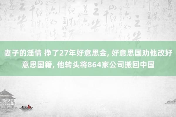 妻子的淫情 挣了27年好意思金， 好意思国劝他改好意思国籍， 他转头将864家公司搬回中国