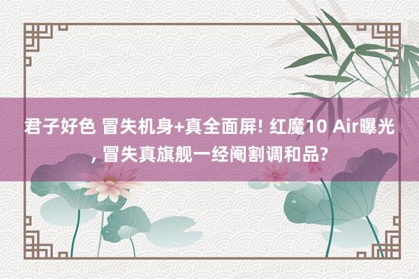 君子好色 冒失机身+真全面屏! 红魔10 Air曝光， 冒失真旗舰一经阉割调和品?