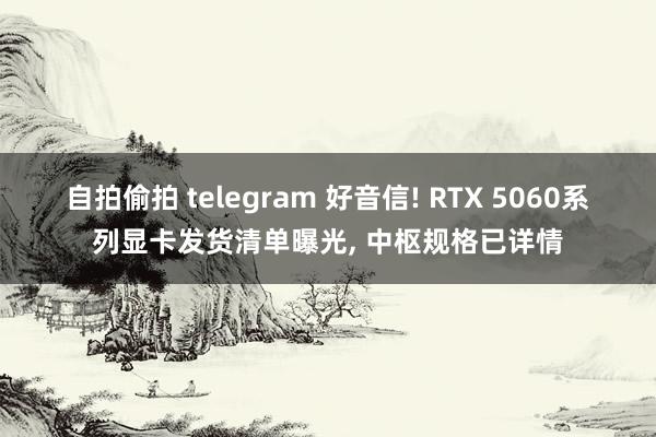 自拍偷拍 telegram 好音信! RTX 5060系列显卡发货清单曝光， 中枢规格已详情