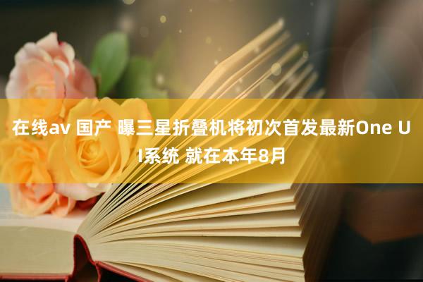 在线av 国产 曝三星折叠机将初次首发最新One UI系统 就在本年8月