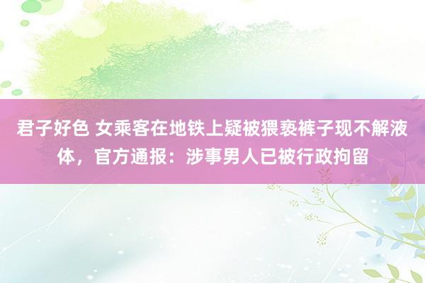君子好色 女乘客在地铁上疑被猥亵裤子现不解液体，官方通报：涉事男人已被行政拘留