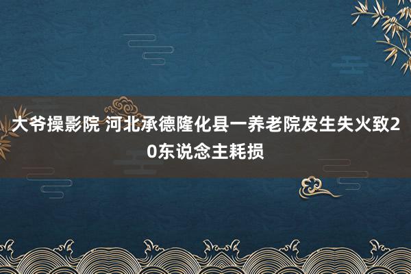 大爷操影院 河北承德隆化县一养老院发生失火致20东说念主耗损