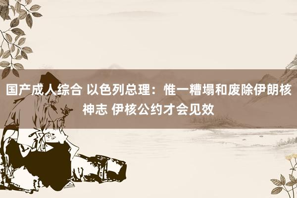 国产成人综合 以色列总理：惟一糟塌和废除伊朗核神志 伊核公约才会见效