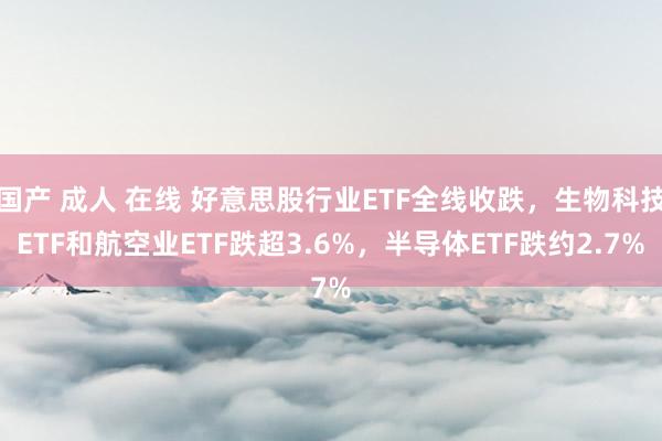 国产 成人 在线 好意思股行业ETF全线收跌，生物科技ETF和航空业ETF跌超3.6%，半导体ETF跌约2.7%