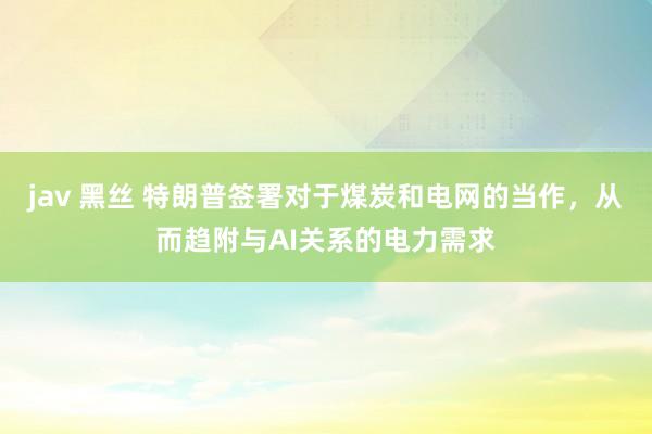 jav 黑丝 特朗普签署对于煤炭和电网的当作，从而趋附与AI关系的电力需求