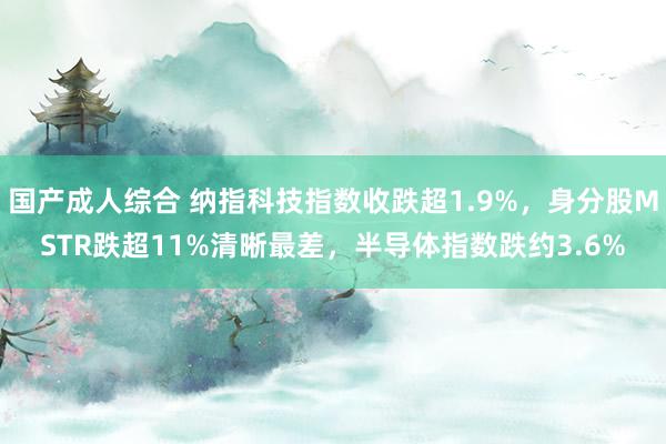 国产成人综合 纳指科技指数收跌超1.9%，身分股MSTR跌超11%清晰最差，半导体指数跌约3.6%