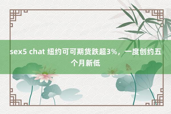 sex5 chat 纽约可可期货跌超3%，一度创约五个月新低