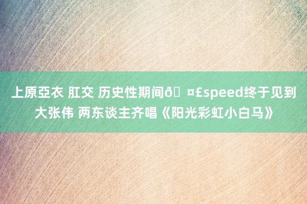 上原亞衣 肛交 历史性期间🤣speed终于见到大张伟 两东谈主齐唱《阳光彩虹小白马》