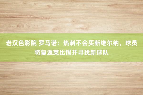 老汉色影院 罗马诺：热刺不会买断维尔纳，球员将复返莱比锡并寻找新球队