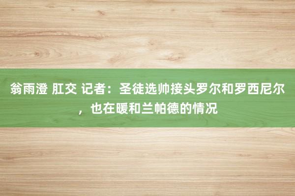 翁雨澄 肛交 记者：圣徒选帅接头罗尔和罗西尼尔，也在暖和兰帕德的情况
