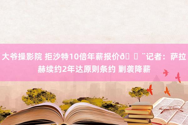 大爷操影院 拒沙特10倍年薪报价🚨记者：萨拉赫续约2年达原则条约 剿袭降薪