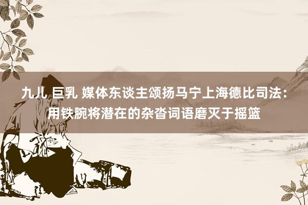 九儿 巨乳 媒体东谈主颂扬马宁上海德比司法：用铁腕将潜在的杂沓词语磨灭于摇篮