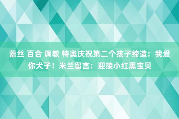 蕾丝 百合 调教 特奥庆祝第二个孩子缔造：我爱你犬子！米兰留言：迎接小红黑宝贝