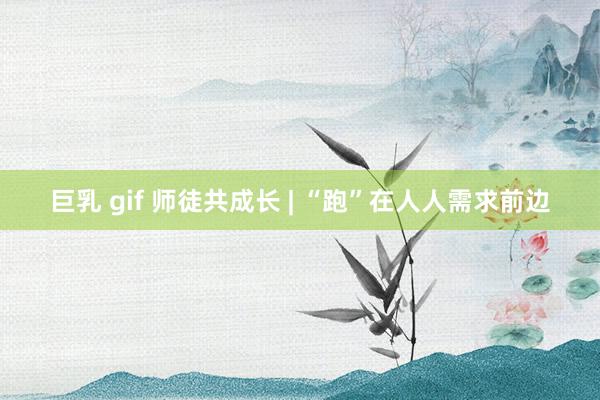 巨乳 gif 师徒共成长 | “跑”在人人需求前边