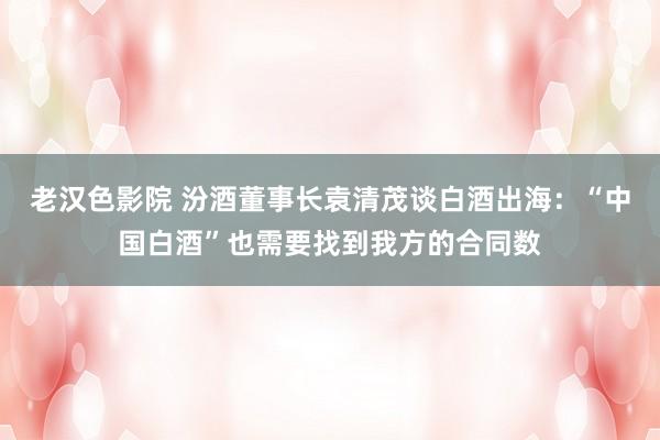 老汉色影院 汾酒董事长袁清茂谈白酒出海：“中国白酒”也需要找到我方的合同数