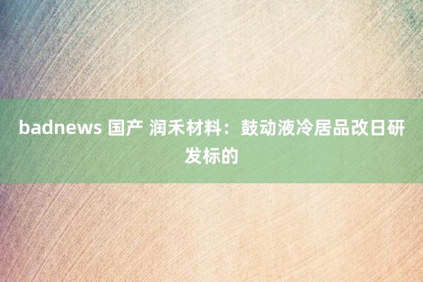 badnews 国产 润禾材料：鼓动液冷居品改日研发标的