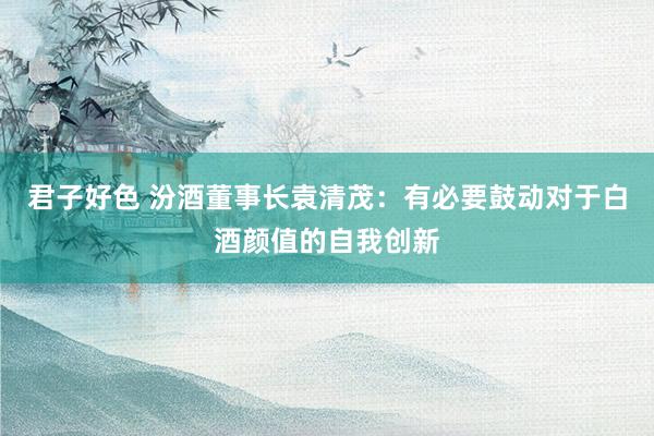 君子好色 汾酒董事长袁清茂：有必要鼓动对于白酒颜值的自我创新