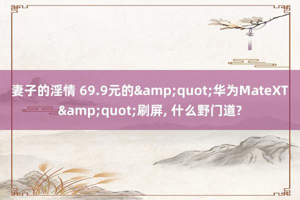 妻子的淫情 69.9元的&quot;华为MateXT&quot;刷屏， 什么野门道?