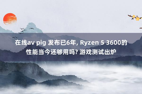 在线av pig 发布已6年， Ryzen 5 3600的性能当今还够用吗? 游戏测试出炉
