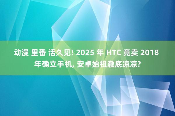 动漫 里番 活久见! 2025 年 HTC 竟卖 2018 年确立手机， 安卓始祖澈底凉凉?