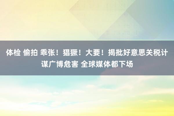 体检 偷拍 乖张！猖獗！大要！揭批好意思关税计谋广博危害 全球媒体都下场
