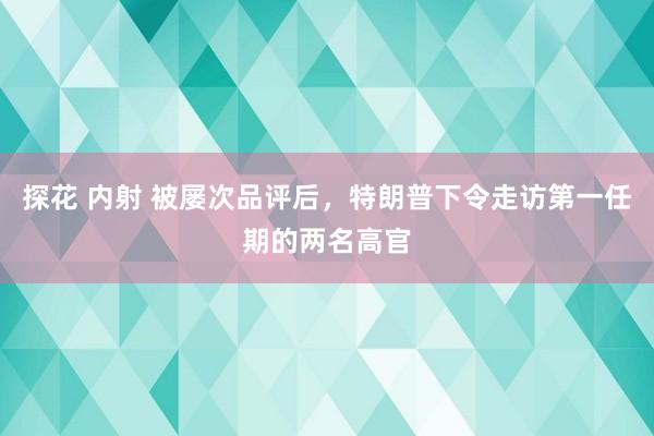 探花 内射 被屡次品评后，特朗普下令走访第一任期的两名高官