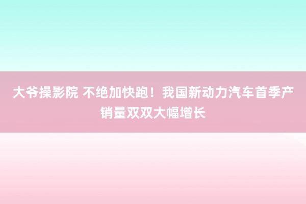 大爷操影院 不绝加快跑！我国新动力汽车首季产销量双双大幅增长