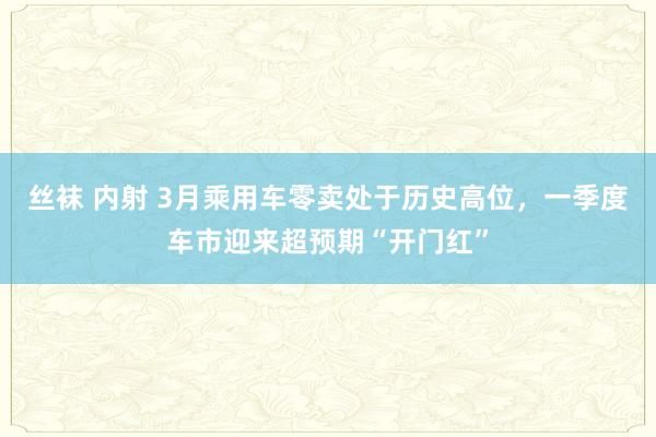 丝袜 内射 3月乘用车零卖处于历史高位，一季度车市迎来超预期“开门红”